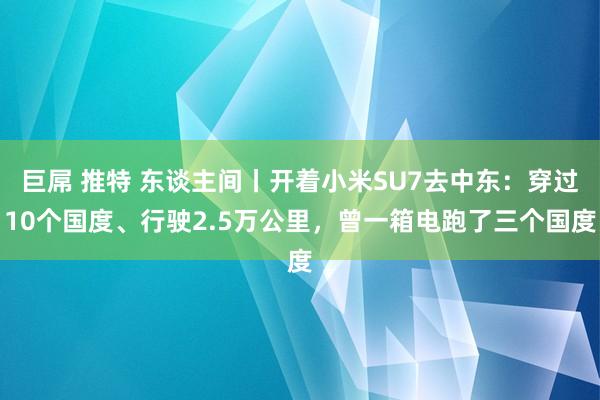 巨屌 推特 东谈主间丨开着小米SU7去中东：穿过10个国度、行驶2.5万公里，曾一箱电跑了三个国度