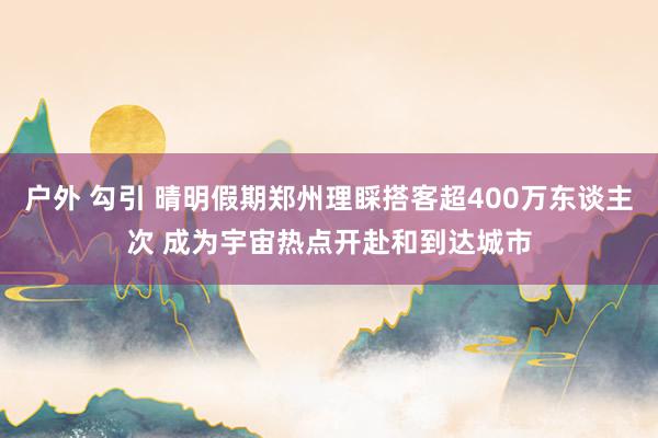 户外 勾引 晴明假期郑州理睬搭客超400万东谈主次 成为宇宙热点开赴和到达城市