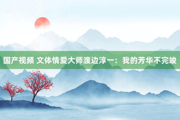 国产视频 文体情爱大师渡边淳一：我的芳华不完竣