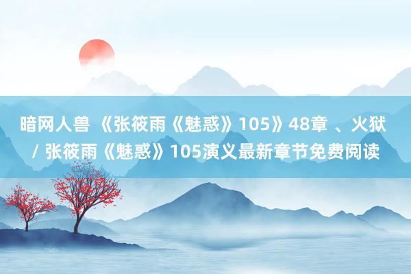暗网人兽 《张筱雨《魅惑》105》48章 、火狱 / 张筱雨《魅惑》105演义最新章节免费阅读