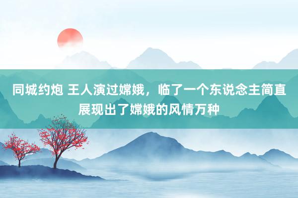 同城约炮 王人演过嫦娥，临了一个东说念主简直展现出了嫦娥的风情万种