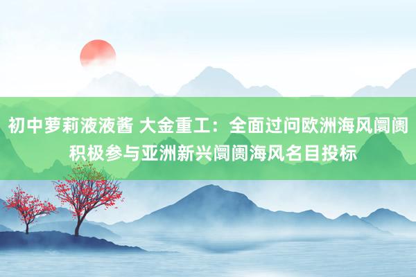 初中萝莉液液酱 大金重工：全面过问欧洲海风阛阓  积极参与亚洲新兴阛阓海风名目投标