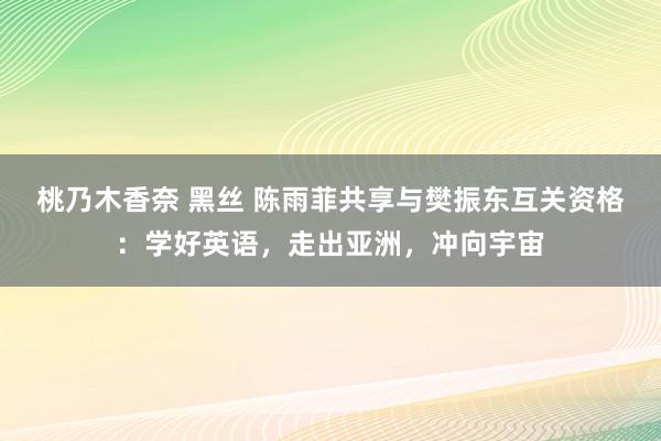 桃乃木香奈 黑丝 陈雨菲共享与樊振东互关资格：学好英语，走出亚洲，冲向宇宙