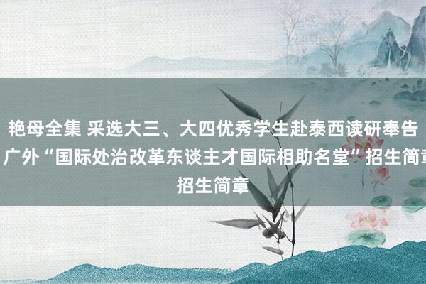艳母全集 采选大三、大四优秀学生赴泰西读研奉告 | 广外“国际处治改革东谈主才国际相助名堂”招生简章
