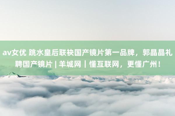 av女优 跳水皇后联袂国产镜片第一品牌，郭晶晶礼聘国产镜片 | 羊城网｜懂互联网，更懂广州！