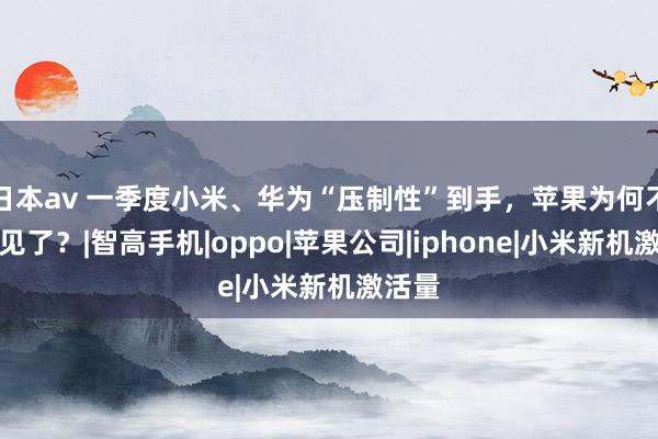 日本av 一季度小米、华为“压制性”到手，苹果为何不受待见了？|智高手机|oppo|苹果公司|iphone|小米新机激活量