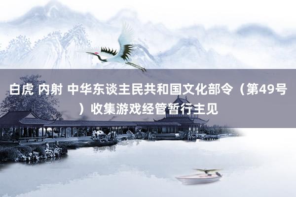 白虎 内射 中华东谈主民共和国文化部令（第49号）　　收集游戏经管暂行主见
