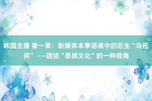 韩国主播 曾一果：新媒体本事语境中的后生“乌托邦” ——团结“恶搞文化”的一种视角