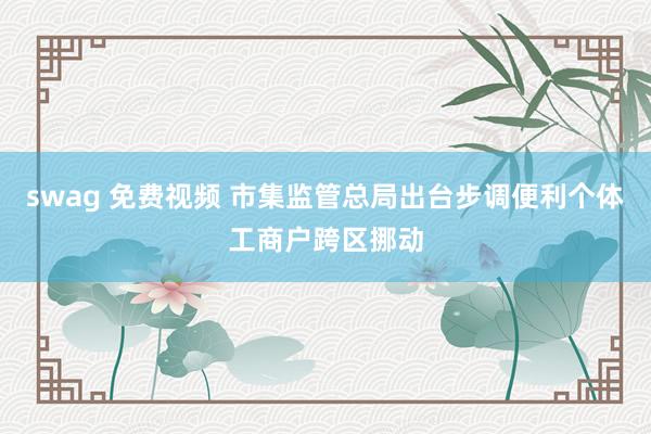 swag 免费视频 市集监管总局出台步调便利个体工商户跨区挪动