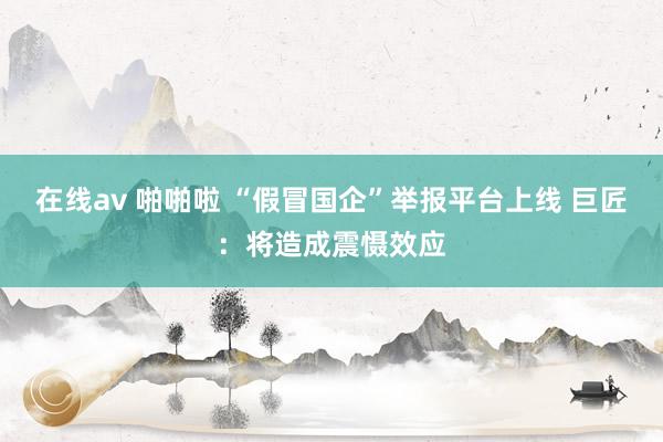 在线av 啪啪啦 “假冒国企”举报平台上线 巨匠：将造成震慑效应