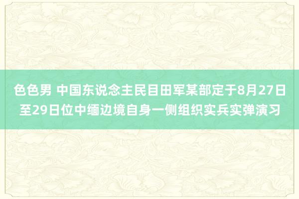 色色男 中国东说念主民目田军某部定于8月27日至29日位中缅边境自身一侧组织实兵实弹演习