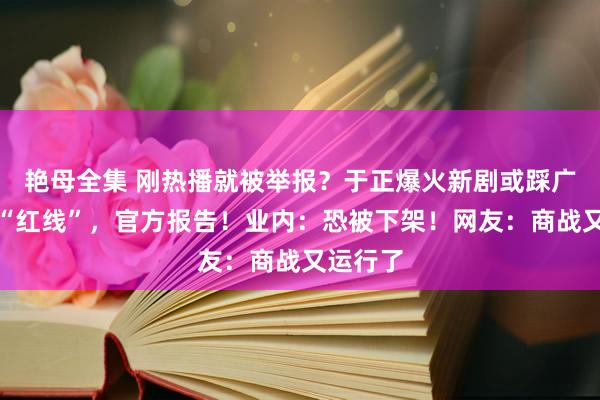 艳母全集 刚热播就被举报？于正爆火新剧或踩广电总局“红线”，官方报告！业内：恐被下架！网友：商战又运行了