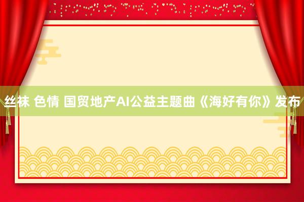 丝袜 色情 国贸地产AI公益主题曲《海好有你》发布