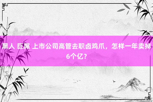 黑人 巨屌 上市公司高管去职卤鸡爪，怎样一年卖掉6个亿？