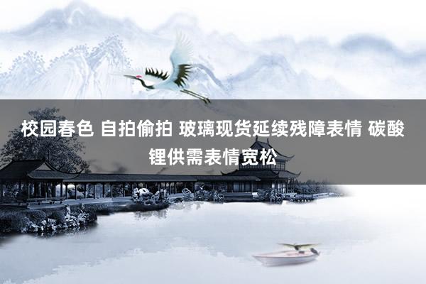 校园春色 自拍偷拍 玻璃现货延续残障表情 碳酸锂供需表情宽松