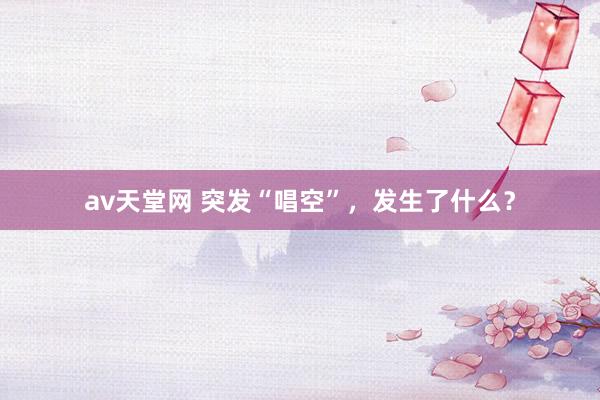 av天堂网 突发“唱空”，发生了什么？