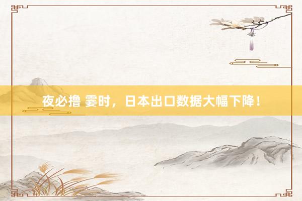 夜必撸 霎时，日本出口数据大幅下降！