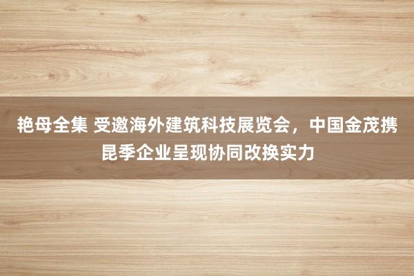 艳母全集 受邀海外建筑科技展览会，中国金茂携昆季企业呈现协同改换实力