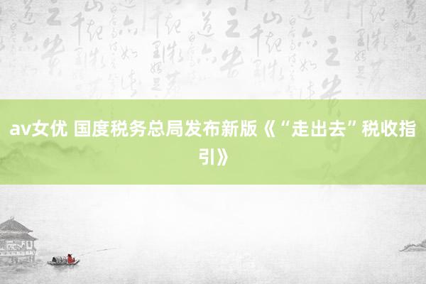 av女优 国度税务总局发布新版《“走出去”税收指引》