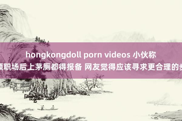 hongkongdoll porn videos 小伙称整顿职场后上茅厕都得报备 网友觉得应该寻求更合理的步履