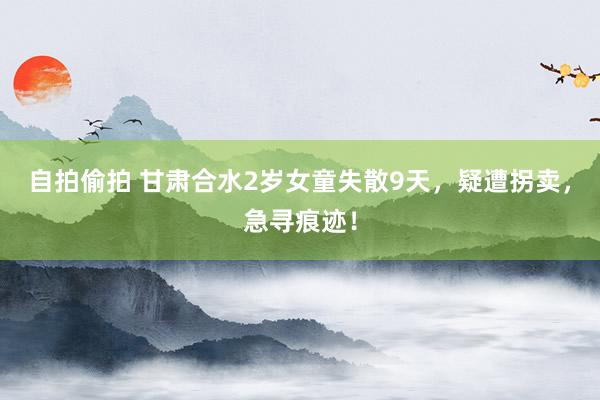 自拍偷拍 甘肃合水2岁女童失散9天，疑遭拐卖，急寻痕迹！