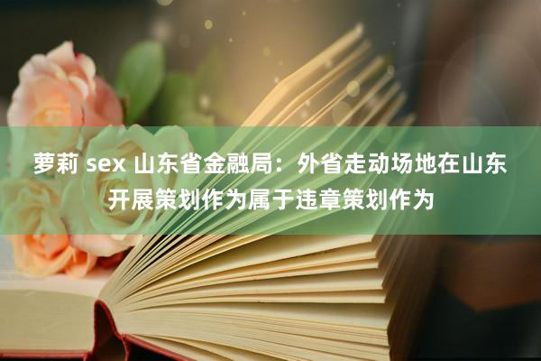 萝莉 sex 山东省金融局：外省走动场地在山东开展策划作为属于违章策划作为