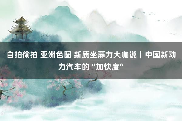自拍偷拍 亚洲色图 新质坐蓐力大咖说丨中国新动力汽车的“加快度”