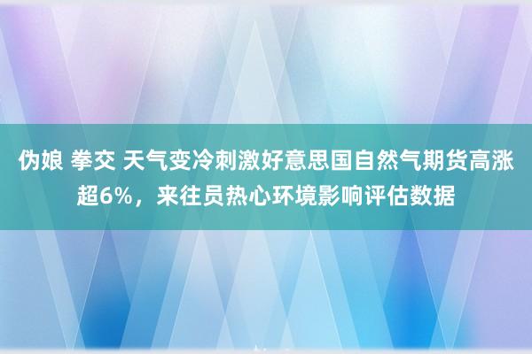 伪娘 拳交 天气变冷刺激好意思国自然气期货高涨超6%，来往员热心环境影响评估数据