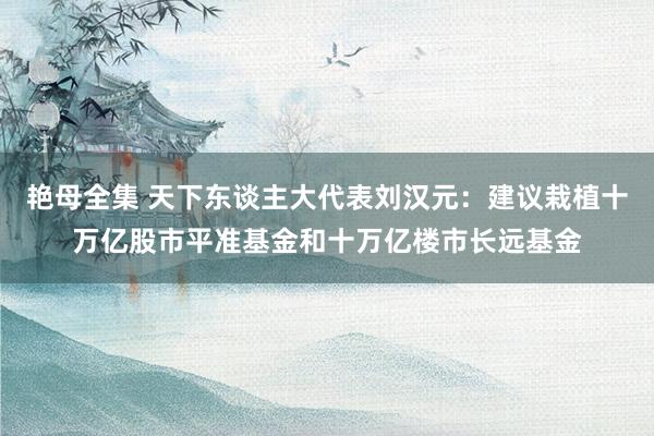 艳母全集 天下东谈主大代表刘汉元：建议栽植十万亿股市平准基金和十万亿楼市长远基金