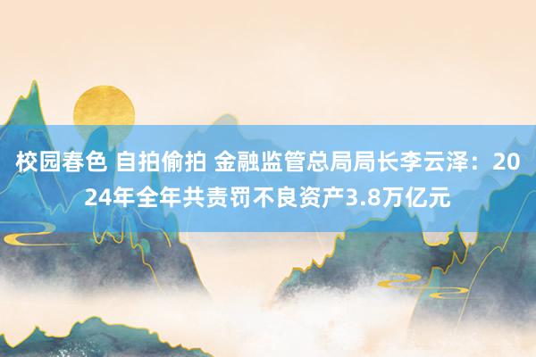 校园春色 自拍偷拍 金融监管总局局长李云泽：2024年全年共责罚不良资产3.8万亿元