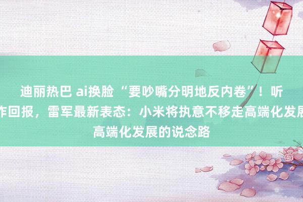 迪丽热巴 ai换脸 “要吵嘴分明地反内卷”！听完政府工作回报，雷军最新表态：小米将执意不移走高端化发展的说念路