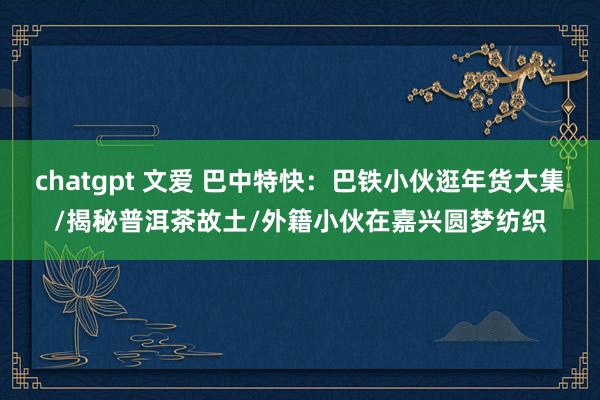 chatgpt 文爱 巴中特快：巴铁小伙逛年货大集/揭秘普洱茶故土/外籍小伙在嘉兴圆梦纺织