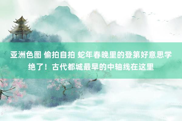 亚洲色图 偷拍自拍 蛇年春晚里的登第好意思学绝了！古代都城最早的中轴线在这里
