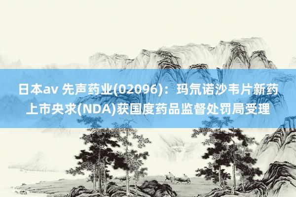 日本av 先声药业(02096)：玛氘诺沙韦片新药上市央求(NDA)获国度药品监督处罚局受理