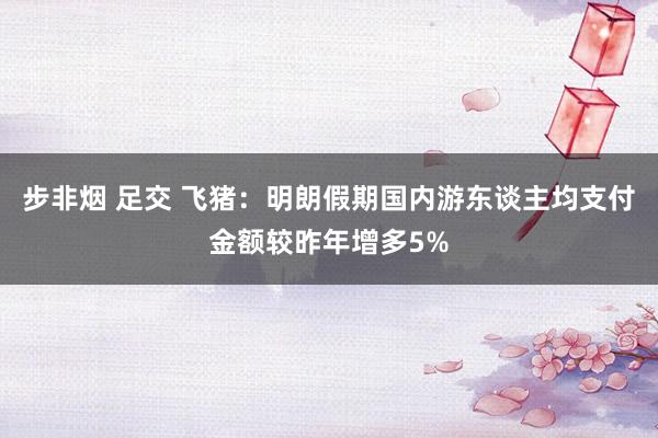步非烟 足交 飞猪：明朗假期国内游东谈主均支付金额较昨年增多5%
