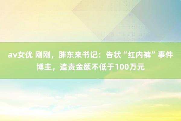 av女优 刚刚，胖东来书记：告状“红内裤”事件博主，追责金额不低于100万元