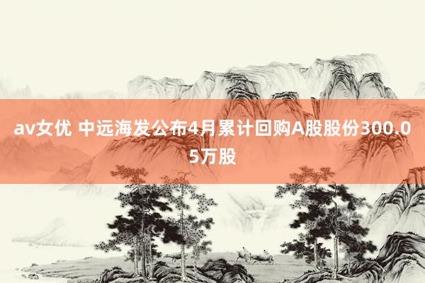 av女优 中远海发公布4月累计回购A股股份300.05万股