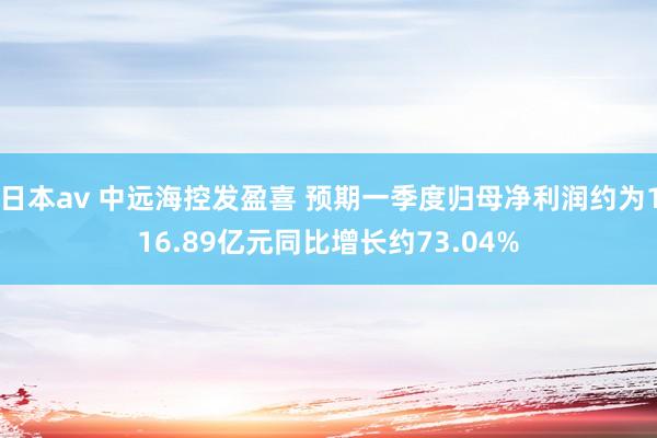 日本av 中远海控发盈喜 预期一季度归母净利润约为116.89亿元同比增长约73.04%