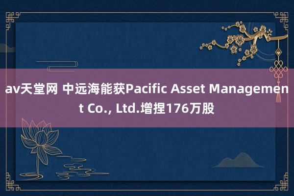av天堂网 中远海能获Pacific Asset Management Co.， Ltd.增捏176万股